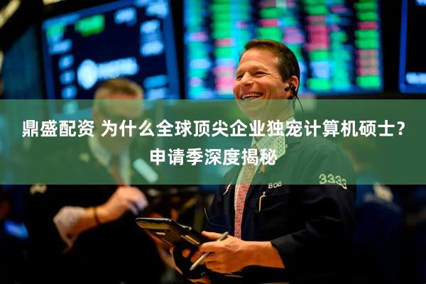鼎盛配资 为什么全球顶尖企业独宠计算机硕士？申请季深度揭秘