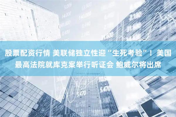 股票配资行情 美联储独立性迎“生死考验”！美国最高法院就库克案举行听证会 鲍威尔将出席