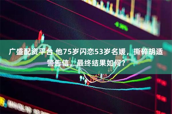 广盛配资平台 他75岁闪恋53岁名媛，撕碎胡适警告信，最终结果如何？