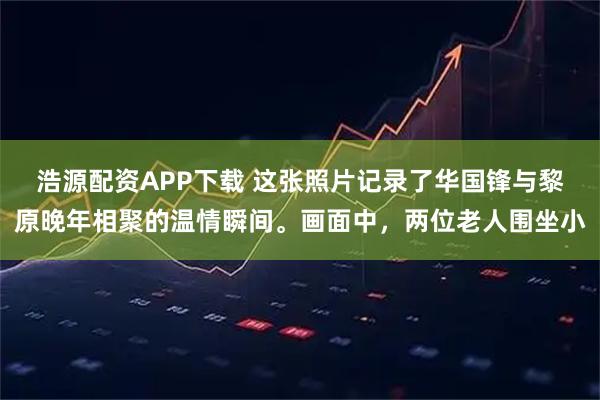 浩源配资APP下载 这张照片记录了华国锋与黎原晚年相聚的温情瞬间。画面中，两位老人围坐小