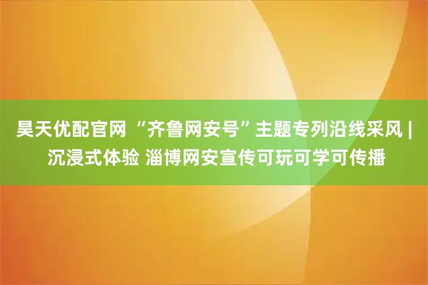 昊天优配官网 “齐鲁网安号”主题专列沿线采风 | 沉浸式体验 淄博网安宣传可玩可学可传播